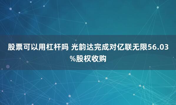 股票可以用杠杆吗 光韵达完成对亿联无限56.03%股权收购