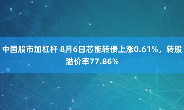 中国股市加杠杆 8月6日芯能转债上涨0.61%，转股溢价率77.86%