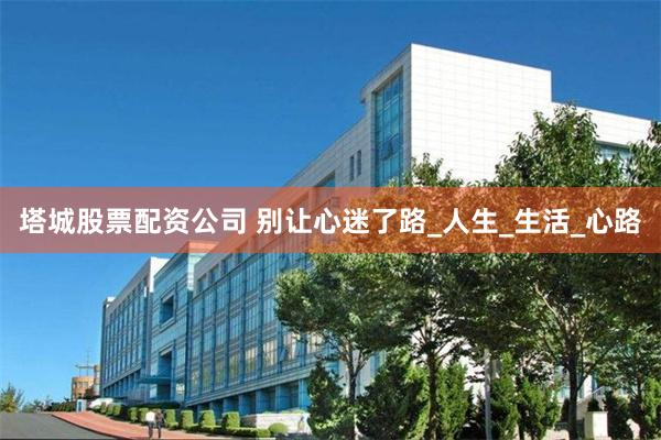 塔城股票配资公司 别让心迷了路_人生_生活_心路