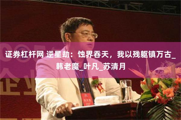 证券杠杆网 逆星劫：蚀界吞天，我以残躯镇万古_韩老魔_叶凡_苏清月