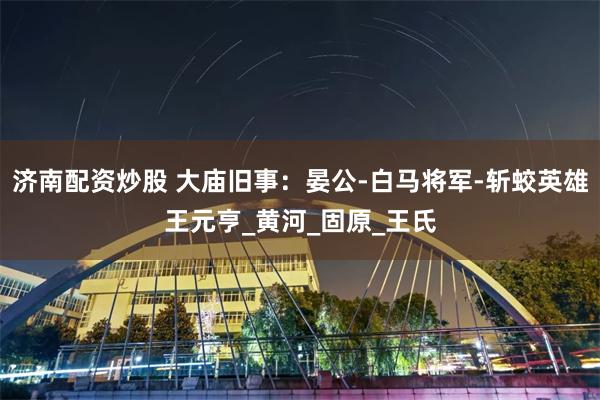 济南配资炒股 大庙旧事：晏公-白马将军-斩蛟英雄王元亨_黄河_固原_王氏