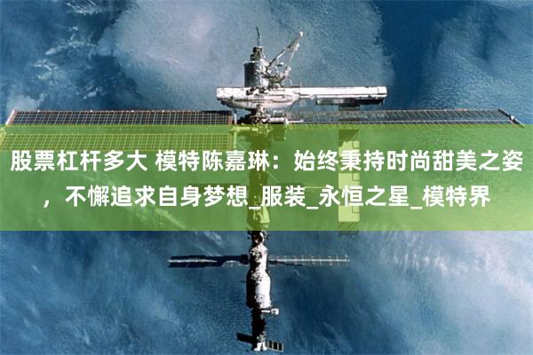 股票杠杆多大 模特陈嘉琳：始终秉持时尚甜美之姿，不懈追求自身梦想_服装_永恒之星_模特界