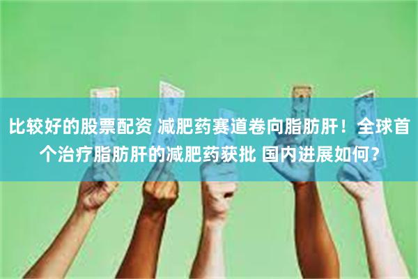 比较好的股票配资 减肥药赛道卷向脂肪肝！全球首个治疗脂肪肝的减肥药获批 国内进展如何？