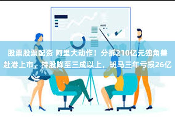 股票股票配资 阿里大动作！分拆210亿元独角兽赴港上市，持股降至三成以上，斑马三年亏损26亿