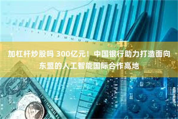 加杠杆炒股吗 300亿元！中国银行助力打造面向东盟的人工智能国际合作高地