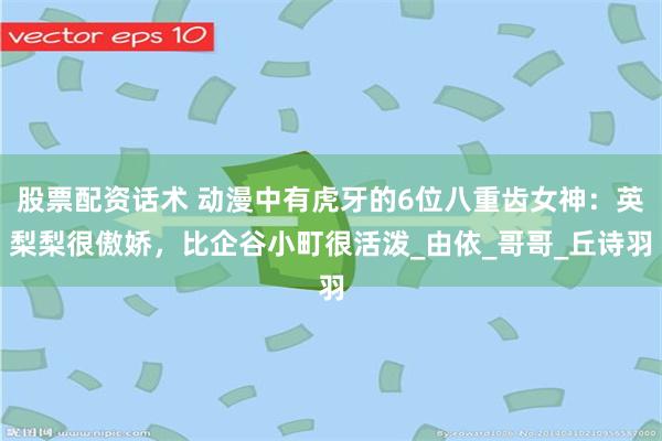 股票配资话术 动漫中有虎牙的6位八重齿女神：英梨梨很傲娇，比企谷小町很活泼_由依_哥哥_丘诗羽