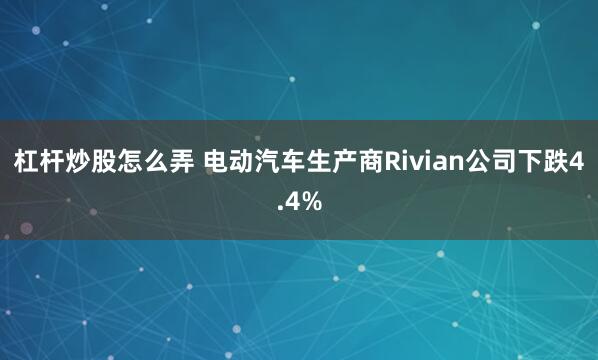杠杆炒股怎么弄 电动汽车生产商Rivian公司下跌4.4%