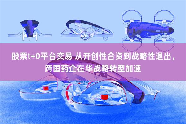 股票t+0平台交易 从开创性合资到战略性退出，跨国药企在华战略转型加速