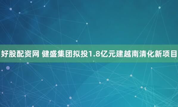 好股配资网 健盛集团拟投1.8亿元建越南清化新项目