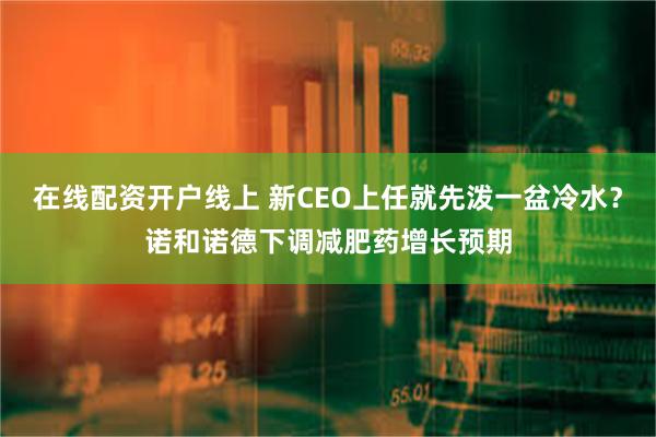 在线配资开户线上 新CEO上任就先泼一盆冷水？诺和诺德下调减肥药增长预期