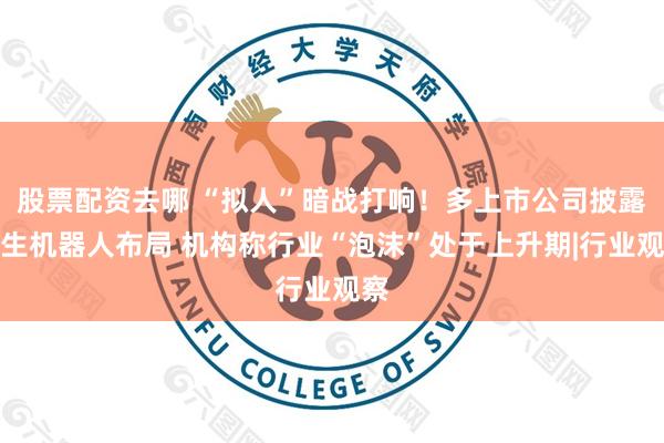 股票配资去哪 “拟人”暗战打响!多上市公司披露仿生机器人布局 机构称行业“泡沫”处于上升期|行业观察