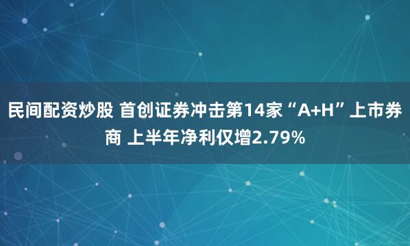 民间配资炒股 首创证券冲击第14家“A+H”上市券商 上半年净利仅增2.79%