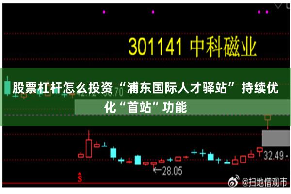 股票杠杆怎么投资 “浦东国际人才驿站” 持续优化“首站”功能