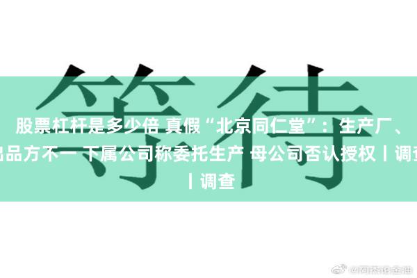 股票杠杆是多少倍 真假“北京同仁堂”:生产厂、出品方不一 下属公司称委托生产 母公司否认授权丨调查