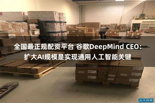 全国最正规配资平台 谷歌DeepMind CEO：扩大AI规模是实现通用人工智能关键