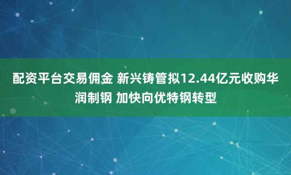 配资平台交易佣金 新兴铸管拟12.44亿元收购华润制钢 加快向优特钢转型