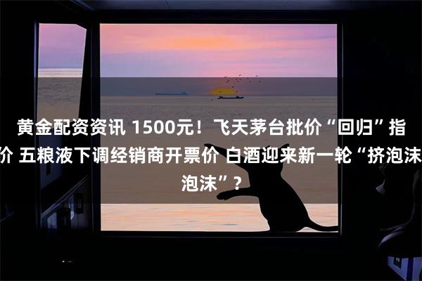 黄金配资资讯 1500元！飞天茅台批价“回归”指导价 五粮液下调经销商开票价 白酒迎来新一轮“挤泡沫”？