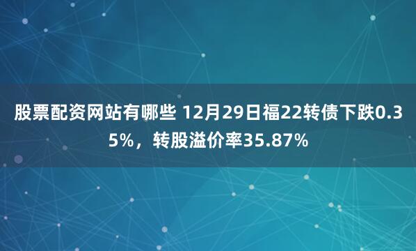 股票配资网站有哪些 12月29日福22转债下跌0.35%，转股溢价率35.87%
